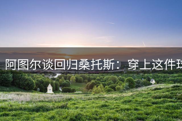 阿图尔谈回归桑托斯：穿上这件球衣是莫大荣耀